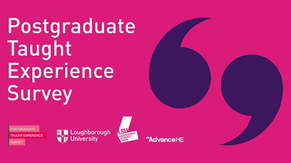 A digital graphic advertising the Postgraduate Taught Experience Survey. The graphic has a pink background and includes purple quotation mark icons and the logos of the survey, Loughborough University, Loughborough Students' Union and Advance HE.