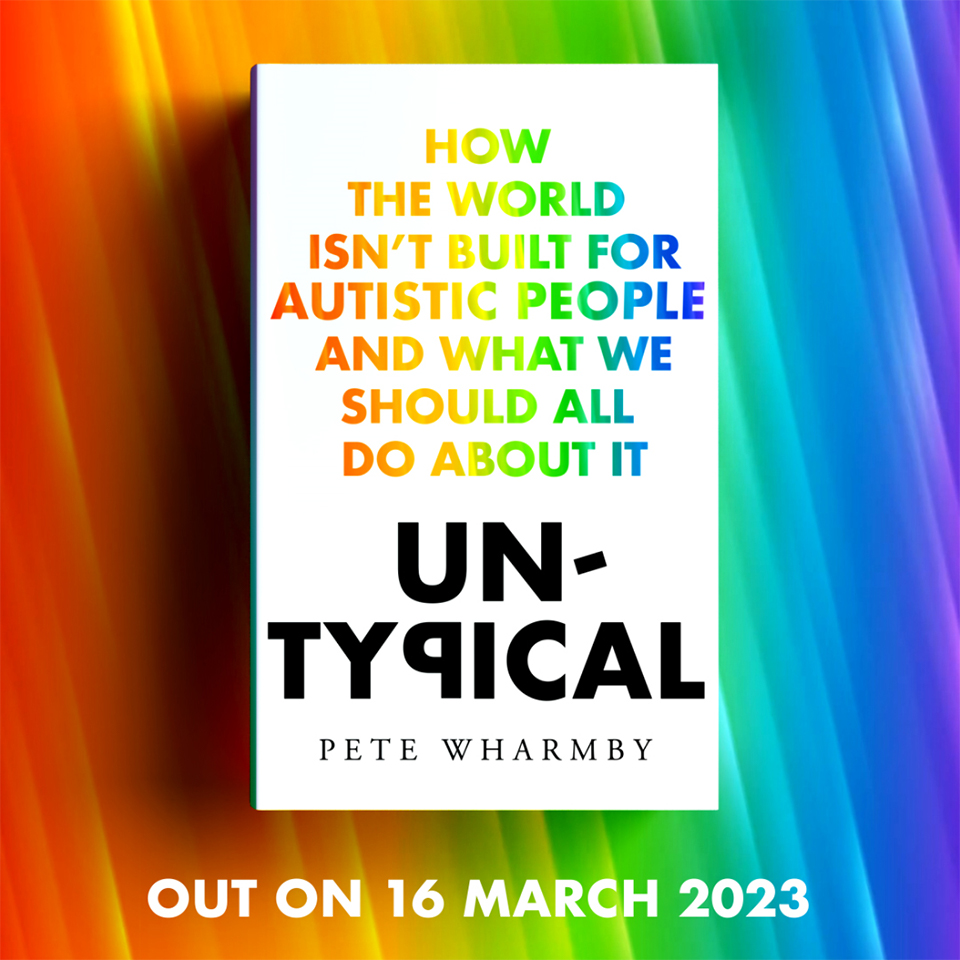The front cover of Pete’s book, Untypical is pictured on a rainbow coloured background with text: Out on 16 March 2023. The book has a white front cover and the title of the book “How the world isn’t built for autistic people and what we should all do about it” is in rainbow font, with the word “Untypical” in black with a back to front letter P.