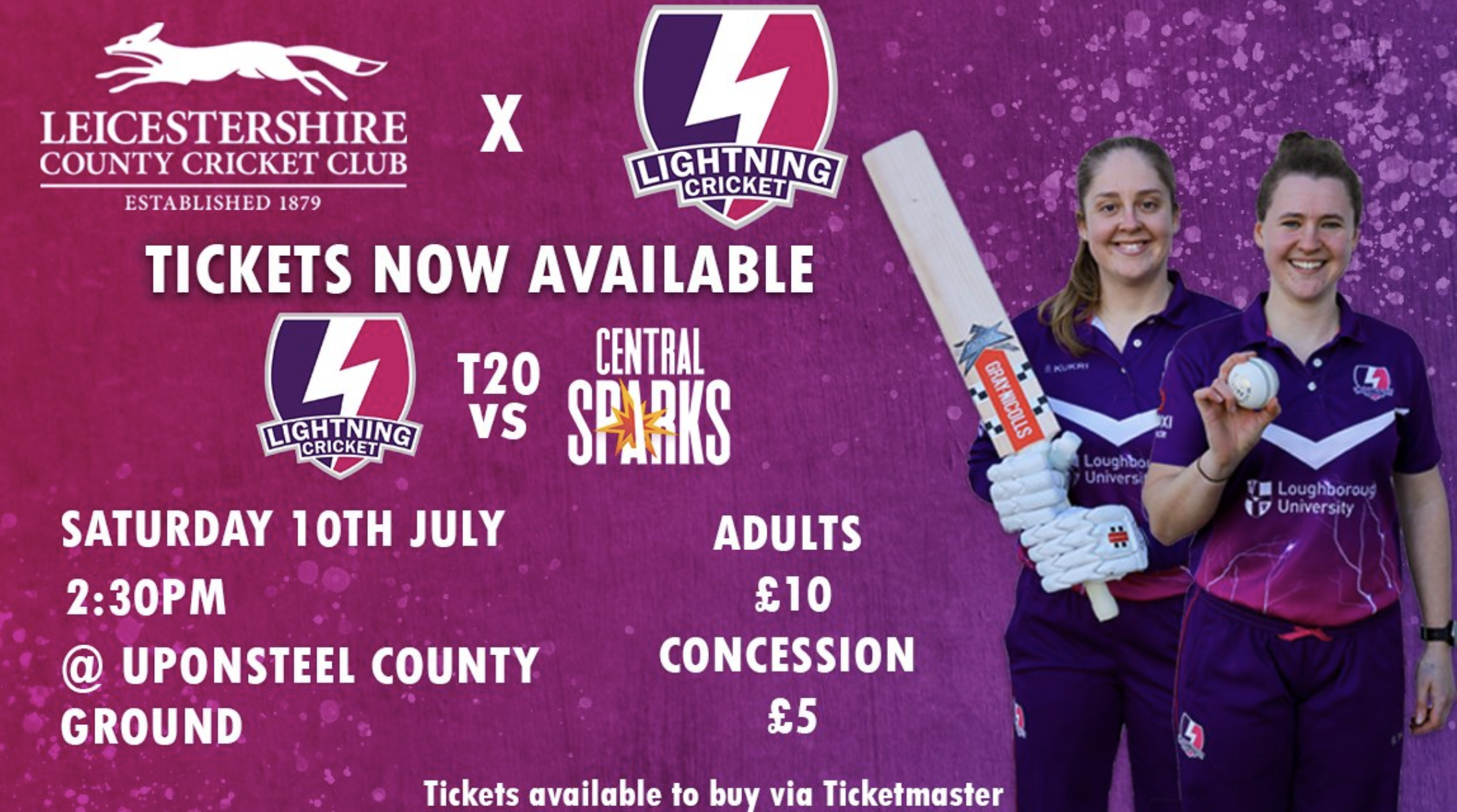 Leicestershire County Cricket Club x Lightning Cricket. Tickets now available Lightning Cricket T20 Vs Central Sparks. Saturday 10th July, 2:30. Adults £10, Concession £5. @ Upton Steel County Ground. Tickets available to buy via Ticketmaster.