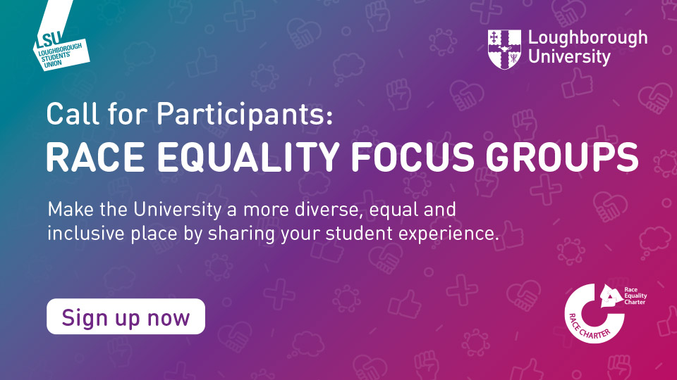 A multi-colour, gradient background with the words 'Call for participants: Race Equality Focus Groups - Make the University a more diverse, equal and inclusive place by sharing your student experience'. Also includes the University logo, the LSU logo and the Race Equality Charter logo.