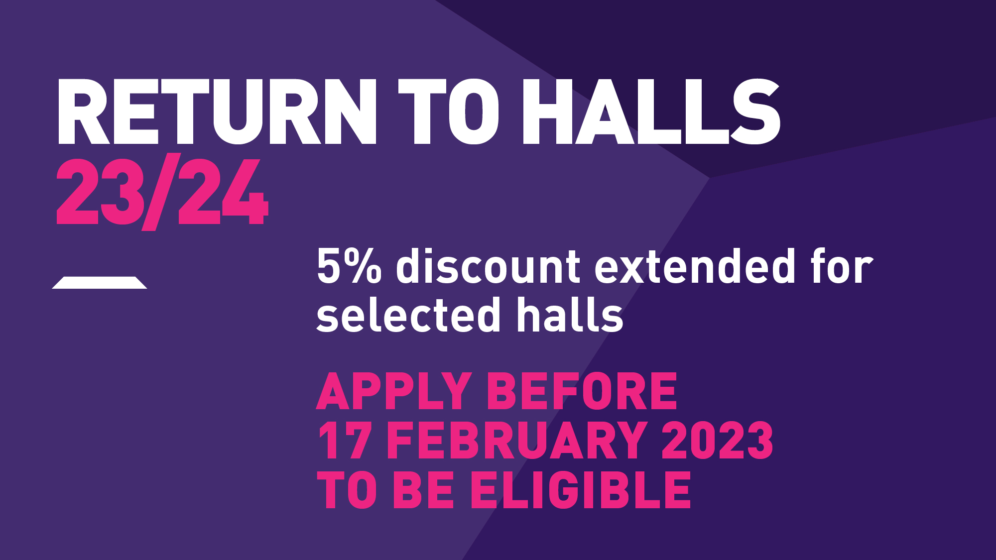 Purple background with white and pink writing that says 'Return to halls 23/24. 5% discount extended for selected halls. Apply before 17 February 2023 to be eligible'